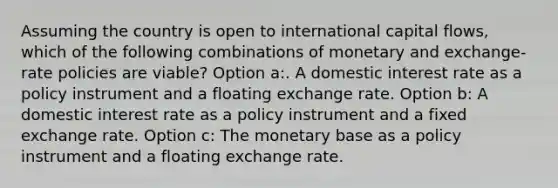 Assuming the country is open to international capital flows, which of the following combinations of monetary and exchange-rate policies are viable? Option a:. A domestic interest rate as a policy instrument and a floating exchange rate. Option b: A domestic interest rate as a policy instrument and a fixed exchange rate. Option c: The monetary base as a policy instrument and a floating exchange rate.