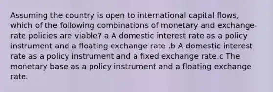 Assuming the country is open to international capital flows, which of the following combinations of monetary and exchange-rate policies are viable? a A domestic interest rate as a policy instrument and a floating exchange rate .b A domestic interest rate as a policy instrument and a fixed exchange rate.c The monetary base as a policy instrument and a floating exchange rate.