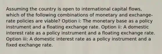 Assuming the country is open to international capital flows, which of the following combinations of monetary and exchange-rate policies are viable? Option i: The monetary base as a policy instrument and a floating exchange rate. Option ii: A domestic interest rate as a policy instrument and a floating exchange rate. Option iii: A domestic interest rate as a policy instrument and a fixed exchange rate.