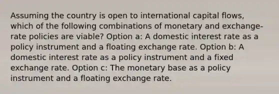 Assuming the country is open to international capital flows, which of the following combinations of monetary and exchange-rate policies are viable? Option a: A domestic interest rate as a policy instrument and a floating exchange rate. Option b: A domestic interest rate as a policy instrument and a fixed exchange rate. Option c: The monetary base as a policy instrument and a floating exchange rate.