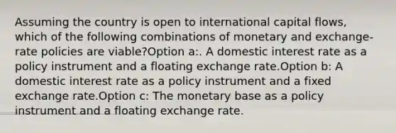 Assuming the country is open to international capital flows, which of the following combinations of monetary and exchange-rate policies are viable?Option a:. A domestic interest rate as a policy instrument and a floating exchange rate.Option b: A domestic interest rate as a policy instrument and a fixed exchange rate.Option c: The monetary base as a policy instrument and a floating exchange rate.