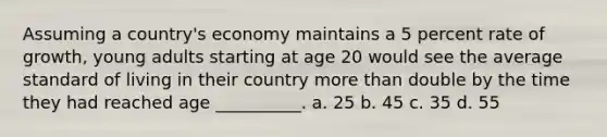 Assuming a country's economy maintains a 5 percent rate of growth, young adults starting at age 20 would see the average standard of living in their country more than double by the time they had reached age __________. a. 25 b. 45 c. 35 d. 55