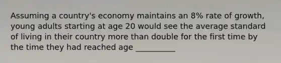 Assuming a country's economy maintains an 8% rate of growth, young adults starting at age 20 would see the average standard of living in their country <a href='https://www.questionai.com/knowledge/keWHlEPx42-more-than' class='anchor-knowledge'>more than</a> double for the first time by the time they had reached age __________