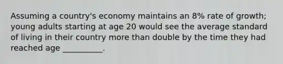 Assuming a country's economy maintains an 8% rate of growth; young adults starting at age 20 would see the average standard of living in their country more than double by the time they had reached age __________.