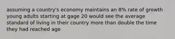 assuming a country's economy maintains an 8% rate of growth young adults starting at gage 20 would see the average standard of living in their country more than double the time they had reached age