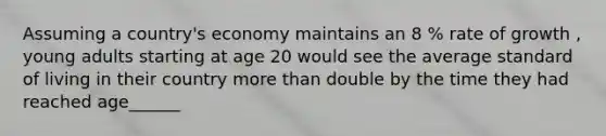 Assuming a country's economy maintains an 8 % rate of growth , young adults starting at age 20 would see the average standard of living in their country more than double by the time they had reached age______