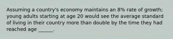 Assuming a country's economy maintains an 8% rate of growth; young adults starting at age 20 would see the average standard of living in their country more than double by the time they had reached age ______.