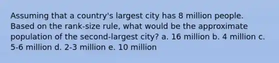 Assuming that a country's largest city has 8 million people. Based on the rank-size rule, what would be the approximate population of the second-largest city? a. 16 million b. 4 million c. 5-6 million d. 2-3 million e. 10 million