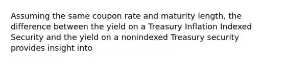 Assuming the same coupon rate and maturity length, the difference between the yield on a Treasury Inflation Indexed Security and the yield on a nonindexed Treasury security provides insight into