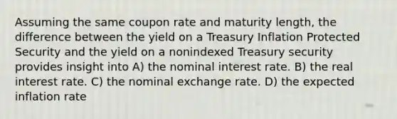 Assuming the same coupon rate and maturity length, the difference between the yield on a Treasury Inflation Protected Security and the yield on a nonindexed Treasury security provides insight into A) the nominal interest rate. B) the real interest rate. C) the nominal exchange rate. D) the expected inflation rate