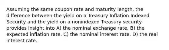 Assuming the same coupon rate and maturity length, the difference between the yield on a Treasury Inflation Indexed Security and the yield on a nonindexed Treasury security provides insight into A) the nominal exchange rate. B) the expected inflation rate. C) the nominal interest rate. D) the real interest rate.