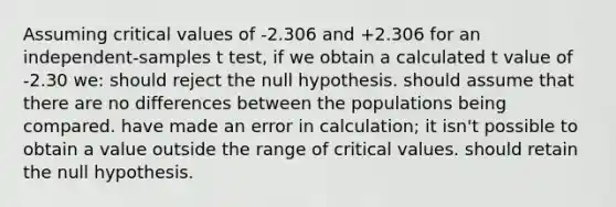 Assuming critical values of -2.306 and +2.306 for an independent-samples t test, if we obtain a calculated t value of -2.30 we: should reject the null hypothesis. should assume that there are no differences between the populations being compared. have made an error in calculation; it isn't possible to obtain a value outside the range of critical values. should retain the null hypothesis.