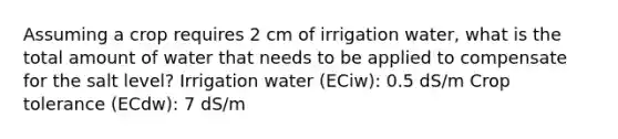 Assuming a crop requires 2 cm of irrigation water, what is the total amount of water that needs to be applied to compensate for the salt level? Irrigation water (ECiw): 0.5 dS/m Crop tolerance (ECdw): 7 dS/m