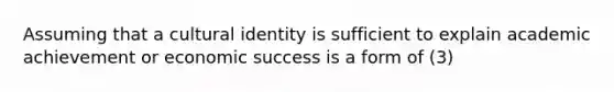 Assuming that a cultural identity is sufficient to explain academic achievement or economic success is a form of (3)