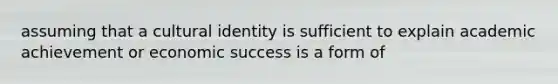 assuming that a cultural identity is sufficient to explain academic achievement or economic success is a form of