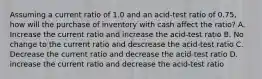 Assuming a current ratio of 1.0 and an acid-test ratio of 0.75, how will the purchase of inventory with cash affect the ratio? A. Increase the current ratio and increase the acid-test ratio B. No change to the current ratio and descrease the acid-test ratio C. Decrease the current ratio and decrease the acid-test ratio D. increase the current ratio and decrease the acid-test ratio