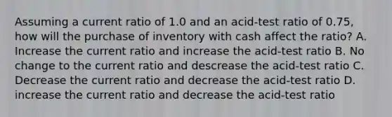 Assuming a current ratio of 1.0 and an acid-test ratio of 0.75, how will the purchase of inventory with cash affect the ratio? A. Increase the current ratio and increase the acid-test ratio B. No change to the current ratio and descrease the acid-test ratio C. Decrease the current ratio and decrease the acid-test ratio D. increase the current ratio and decrease the acid-test ratio