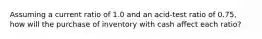 Assuming a current ratio of 1.0 and an acid-test ratio of 0.75, how will the purchase of inventory with cash affect each ratio?