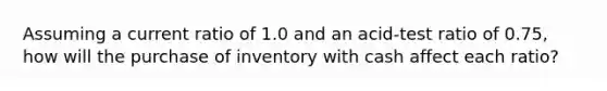 Assuming a current ratio of 1.0 and an acid-test ratio of 0.75, how will the purchase of inventory with cash affect each ratio?