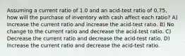 Assuming a current ratio of 1.0 and an acid-test ratio of 0.75, how will the purchase of inventory with cash affect each ratio? A) Increase the current ratio and increase the acid-test ratio. B) No change to the current ratio and decrease the acid-test ratio. C) Decrease the current ratio and decrease the acid-test ratio. D) Increase the current ratio and decrease the acid-test ratio.