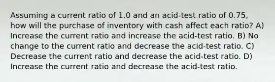 Assuming a current ratio of 1.0 and an acid-test ratio of 0.75, how will the purchase of inventory with cash affect each ratio? A) Increase the current ratio and increase the acid-test ratio. B) No change to the current ratio and decrease the acid-test ratio. C) Decrease the current ratio and decrease the acid-test ratio. D) Increase the current ratio and decrease the acid-test ratio.