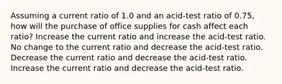 Assuming a current ratio of 1.0 and an acid-test ratio of 0.75, how will the purchase of office supplies for cash affect each ratio? Increase the current ratio and increase the acid-test ratio. No change to the current ratio and decrease the acid-test ratio. Decrease the current ratio and decrease the acid-test ratio. Increase the current ratio and decrease the acid-test ratio.