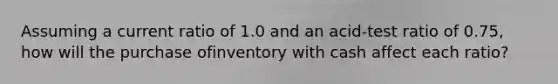 Assuming a current ratio of 1.0 and an acid-test ratio of 0.75, how will the purchase ofinventory with cash affect each ratio?