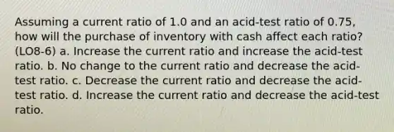 Assuming a current ratio of 1.0 and an acid-test ratio of 0.75, how will the purchase of inventory with cash affect each ratio? (LO8-6) a. Increase the current ratio and increase the acid-test ratio. b. No change to the current ratio and decrease the acid-test ratio. c. Decrease the current ratio and decrease the acid-test ratio. d. Increase the current ratio and decrease the acid-test ratio.