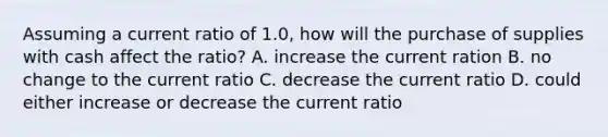 Assuming a current ratio of 1.0, how will the purchase of supplies with cash affect the ratio? A. increase the current ration B. no change to the current ratio C. decrease the current ratio D. could either increase or decrease the current ratio