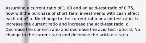 Assuming a current ratio of 1.00 and an acid-test ratio of 0.75, how will the purchase of short-term investments with cash affect each ratio? a. No change to the current ratio or acid-test ratio. b. Increase the current ratio and increase the acid-test ratio. c. Decrease the current ratio and decrease the acid-test ratio. d. No change to the current ratio and decrease the acid-test ratio.