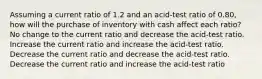 Assuming a current ratio of 1.2 and an acid-test ratio of 0.80, how will the purchase of inventory with cash affect each ratio? No change to the current ratio and decrease the acid-test ratio. Increase the current ratio and increase the acid-test ratio. Decrease the current ratio and decrease the acid-test ratio. Decrease the current ratio and increase the acid-test ratio