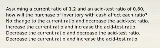 Assuming a current ratio of 1.2 and an acid-test ratio of 0.80, how will the purchase of inventory with cash affect each ratio? No change to the current ratio and decrease the acid-test ratio. Increase the current ratio and increase the acid-test ratio. Decrease the current ratio and decrease the acid-test ratio. Decrease the current ratio and increase the acid-test ratio