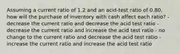 Assuming a current ratio of 1.2 and an acid-test ratio of 0.80, how will the purchase of inventory with cash affect each ratio? - decrease the current ratio and decrease the acid test ratio - decrease the current ratio and increase the acid test ratio - no change to the current ratio and decrease the acid test ratio - increase the current ratio and increase the acid test ratio