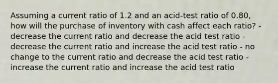 Assuming a current ratio of 1.2 and an acid-test ratio of 0.80, how will the purchase of inventory with cash affect each ratio? - decrease the current ratio and decrease the acid test ratio - decrease the current ratio and increase the acid test ratio - no change to the current ratio and decrease the acid test ratio - increase the current ratio and increase the acid test ratio