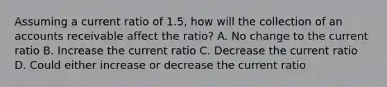 Assuming a current ratio of 1.5, how will the collection of an accounts receivable affect the ratio? A. No change to the current ratio B. Increase the current ratio C. Decrease the current ratio D. Could either increase or decrease the current ratio