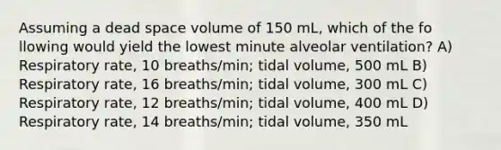 Assuming a dead space volume of 150 mL, which of the fo llowing would yield the lowest minute alveolar ventilation? A) Respiratory rate, 10 breaths/min; tidal volume, 500 mL B) Respiratory rate, 16 breaths/min; tidal volume, 300 mL C) Respiratory rate, 12 breaths/min; tidal volume, 400 mL D) Respiratory rate, 14 breaths/min; tidal volume, 350 mL