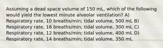 Assuming a dead space volume of 150 mL, which of the following would yield the lowest minute alveolar ventilation? A) Respiratory rate, 10 breaths/min; tidal volume, 500 mL B) Respiratory rate, 16 breaths/min; tidal volume, 300 mL C) Respiratory rate, 12 breaths/min; tidal volume, 400 mL D) Respiratory rate, 14 breaths/min; tidal volume, 350 mL