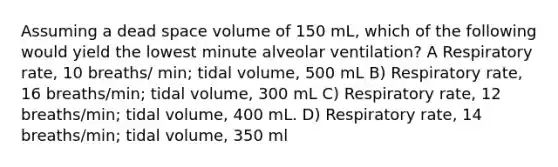 Assuming a dead space volume of 150 mL, which of the following would yield the lowest minute alveolar ventilation? A Respiratory rate, 10 breaths/ min; tidal volume, 500 mL B) Respiratory rate, 16 breaths/min; tidal volume, 300 mL C) Respiratory rate, 12 breaths/min; tidal volume, 400 mL. D) Respiratory rate, 14 breaths/min; tidal volume, 350 ml