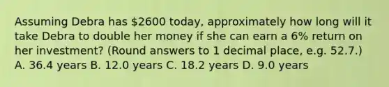 Assuming Debra has 2600 today, approximately how long will it take Debra to double her money if she can earn a 6% return on her investment? (Round answers to 1 decimal place, e.g. 52.7.) A. 36.4 years B. 12.0 years C. 18.2 years D. 9.0 years