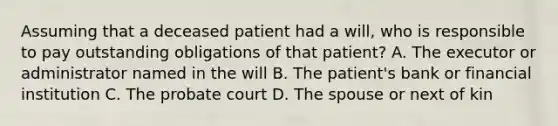 Assuming that a deceased patient had a will, who is responsible to pay outstanding obligations of that patient? A. The executor or administrator named in the will B. The patient's bank or financial institution C. The probate court D. The spouse or next of kin