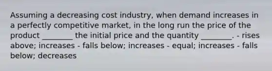 Assuming a decreasing cost industry, when demand increases in a perfectly competitive market, in the long run the price of the product ________ the initial price and the quantity ________. - rises above; increases - falls below; increases - equal; increases - falls below; decreases