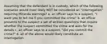 Assuming that the defendant is in custody, which of the following scenarios would most likely NOT be considered an "interrogation" requiring Miranda warnings? a. an officer says to a suspect, "I want you to tell me fi you committed the crime" b. an officer presents to the suspect a set of written questions that inquire whether the suspect committed the crime and asks for the details c. an officer says to a suspect, "did you commit the crime?" d. all of the above would likely constitute an interrogation