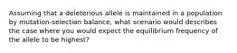 Assuming that a deleterious allele is maintained in a population by mutation-selection balance, what scenario would describes the case where you would expect the equilibrium frequency of the allele to be highest?