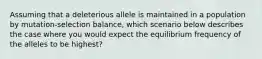 Assuming that a deleterious allele is maintained in a population by mutation-selection balance, which scenario below describes the case where you would expect the equilibrium frequency of the alleles to be highest?