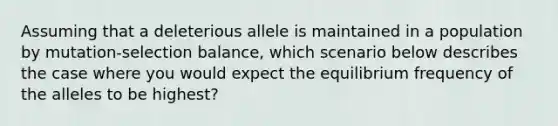 Assuming that a deleterious allele is maintained in a population by mutation-selection balance, which scenario below describes the case where you would expect the equilibrium frequency of the alleles to be highest?