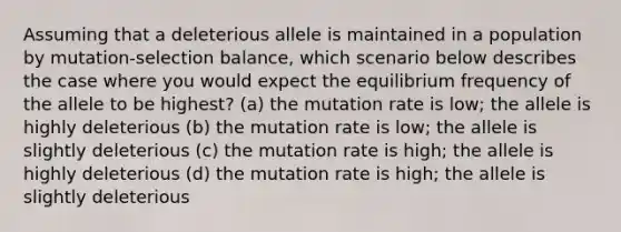 Assuming that a deleterious allele is maintained in a population by mutation-selection balance, which scenario below describes the case where you would expect the equilibrium frequency of the allele to be highest? (a) the mutation rate is low; the allele is highly deleterious (b) the mutation rate is low; the allele is slightly deleterious (c) the mutation rate is high; the allele is highly deleterious (d) the mutation rate is high; the allele is slightly deleterious