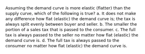 Assuming the demand curve is more elastic (flatter) than the supply curve, which of the following is true? a. It does not make any difference how flat (elastic) the demand curve is; the tax is always split evenly between buyer and seller. b. The smaller the portion of a sales tax that is passed to the consumer. c. The full tax is always passed to the seller no matter how flat (elastic) the demand curve is. d. The full tax is always passed to the consumer no matter how flat (elastic) the demand curve is.