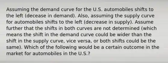 Assuming the demand curve for the U.S. automobiles shifts to the left (decease in demand). Also, assuming the supply curve for automobiles shifts to the left (decrease in supply). Assume further that the shifts in both curves are not determined (which means the shift in the demand curve could be wider than the shift in the supply curve, vice versa, or both shifts could be the same). Which of the following would be a certain outcome in the market for automobiles in the U.S.?