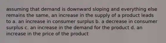 assuming that demand is downward sloping and everything else remains the same, an increase in the supply of a product leads to a. an increase in consumer surplus b. a decrease in consumer surplus c. an increase in the demand for the product d. an increase in the price of the product