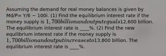 Assuming the demand for real money balances is given by Md/P= Y/6 − 100i. (1) Find the equilibrium interest rate if the money supply is 1,700 billion and output equals12,600 billion. The equilibrium interest rate is ____%. (2) Find the new equilibrium interest rate if the money supply is 1,700 billion and output increases to13,800 billion. The equilibrium interest rate is ____%.